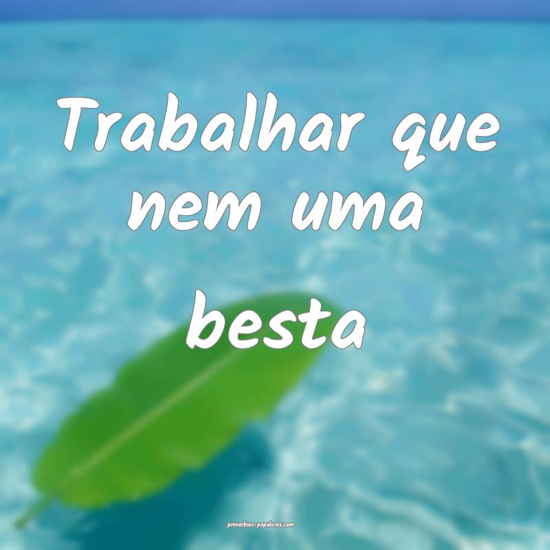 Trabalhar que nem uma besta ...