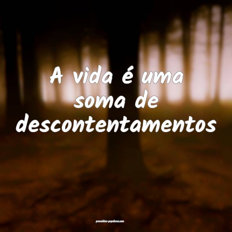 A vida é uma soma de descontentamentos ...