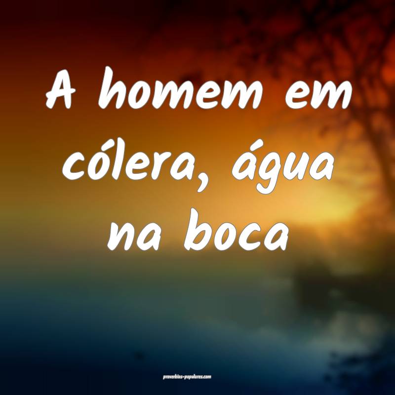 A homem em cólera, água na boca ...