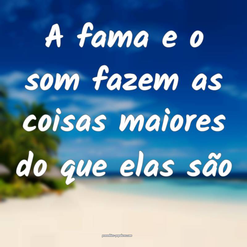 A fama e o som fazem as coisas maiores do que elas ...