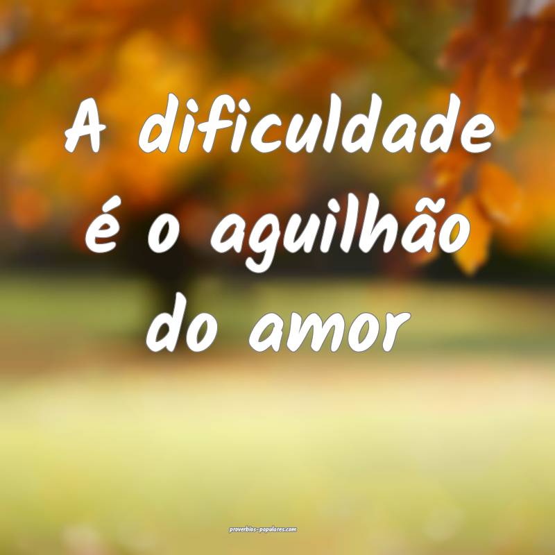 A dificuldade é o aguilhão do amor...