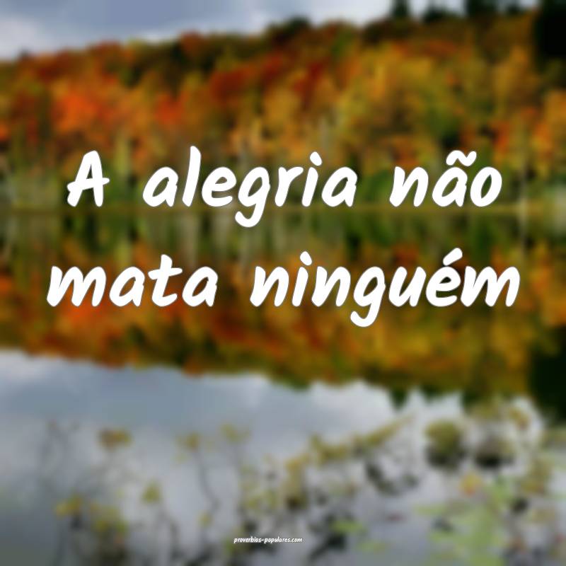 A alegria não mata ninguém...