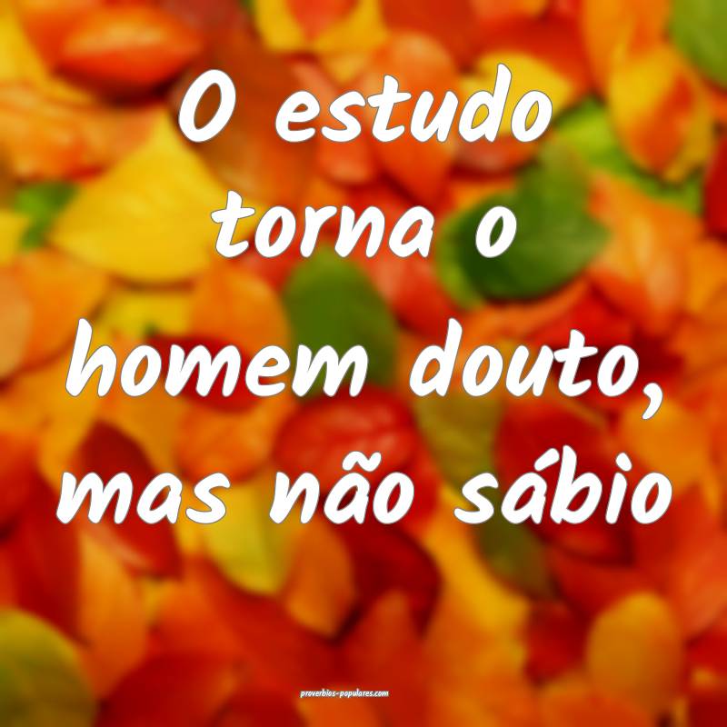 O estudo torna o homem douto, mas não sábio ...