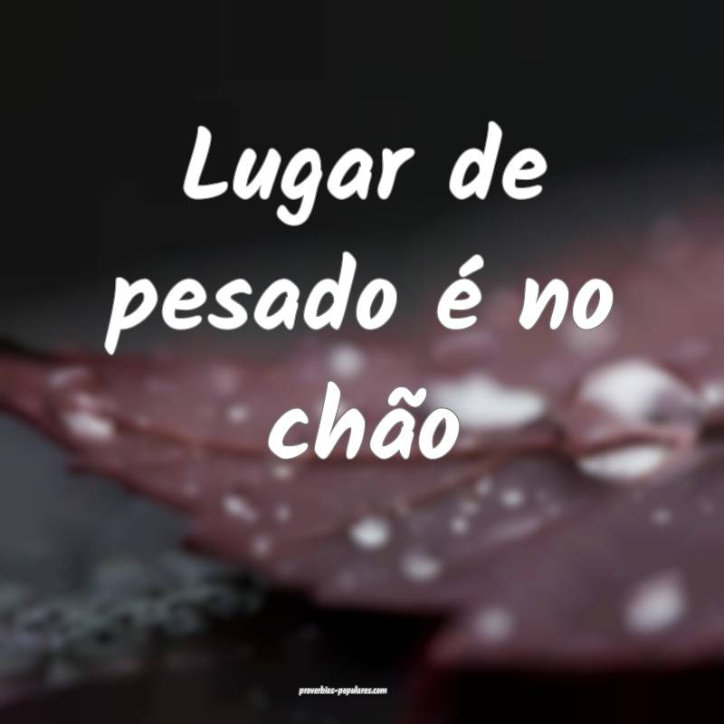 Lugar de pesado é no chão ...