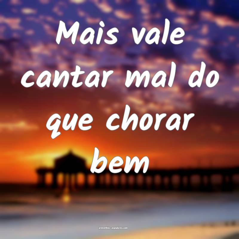 Mais vale cantar mal do que chorar bem...
