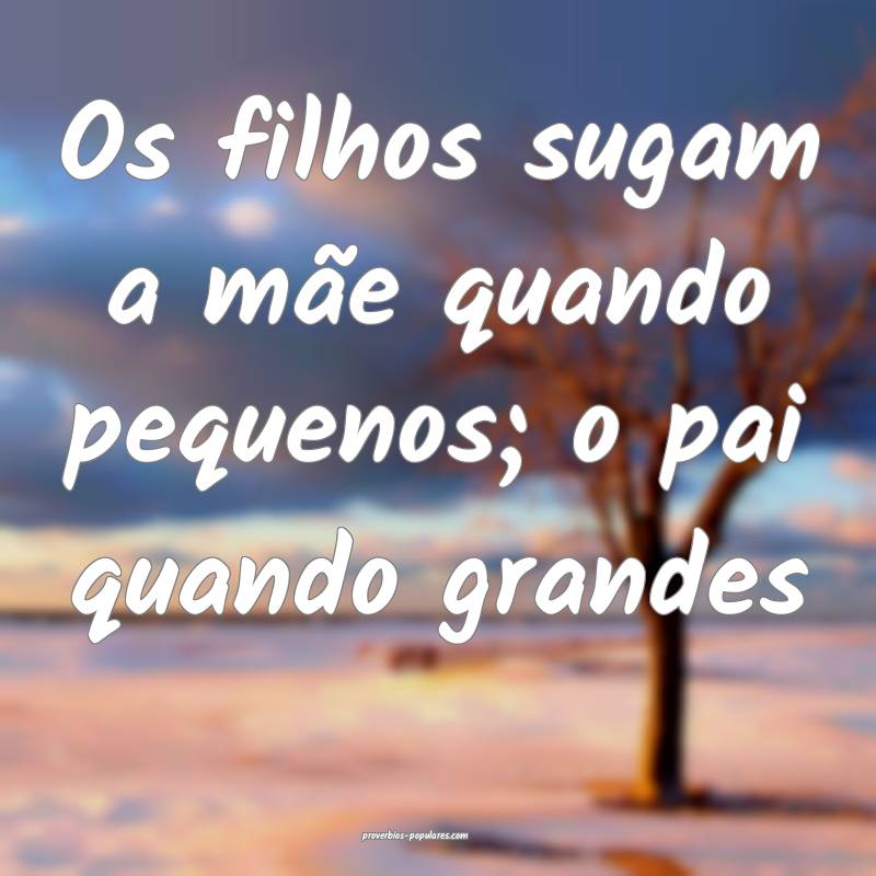 Os filhos sugam a mãe quando pequenos; o pai quando grandes...