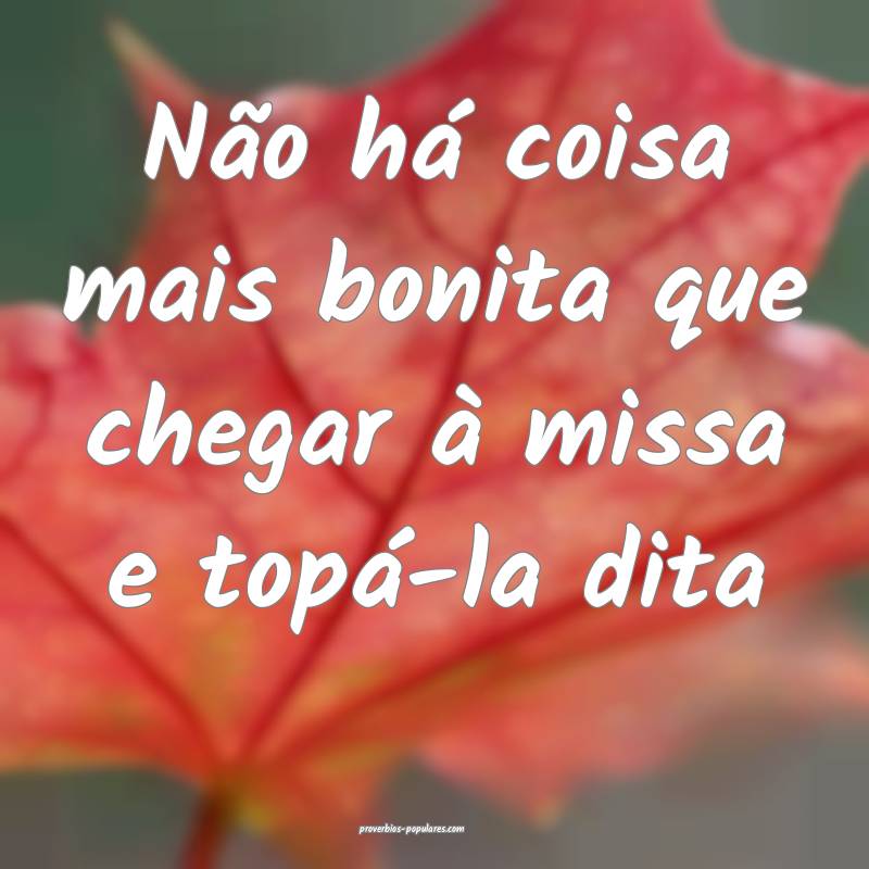 Não há coisa mais bonita que chegar à missa e topá-la dita...
