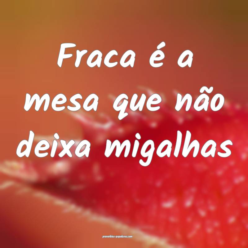 Fraca é a mesa que não deixa migalhas ...