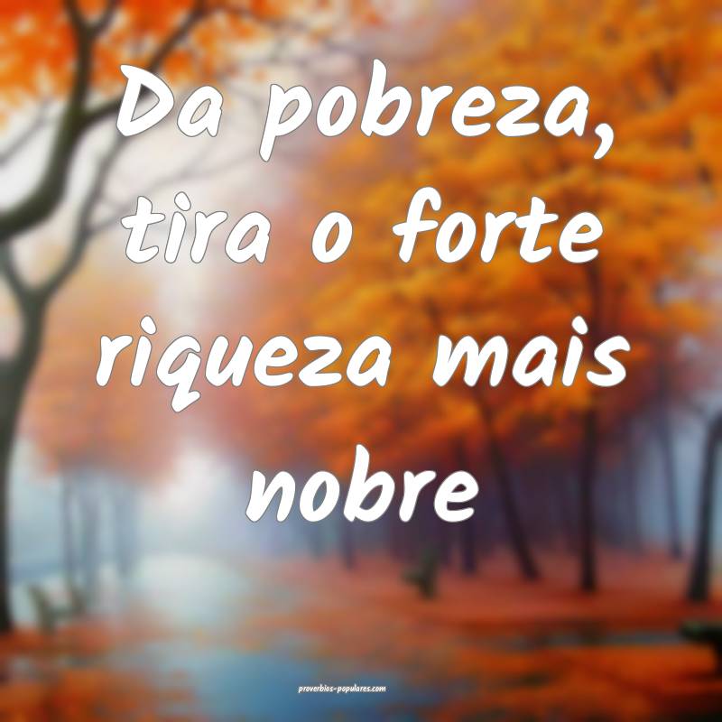 Da pobreza, tira o forte riqueza mais nobre...