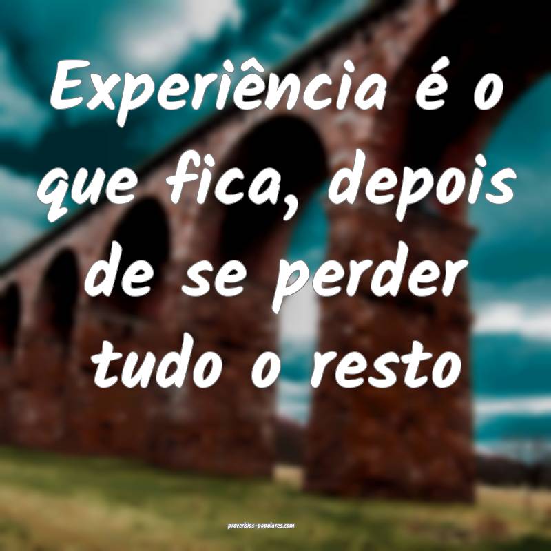 Experiência é o que fica, depois de se perder tudo o resto...