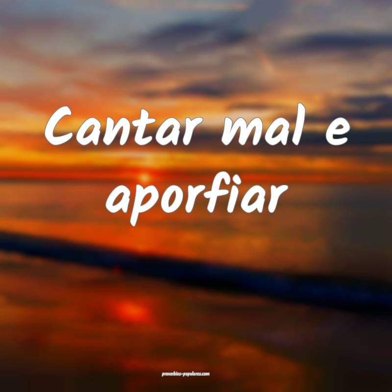 Cantar mal e aporfiar...