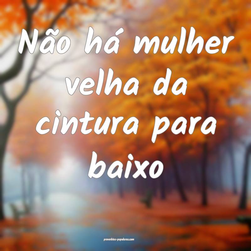 Não há mulher velha da cintura para baixo...