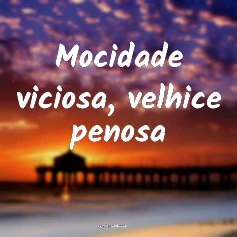 Mocidade viciosa, velhice penosa...