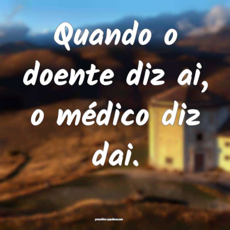 Quando o doente diz ai, o médico diz dai.
...