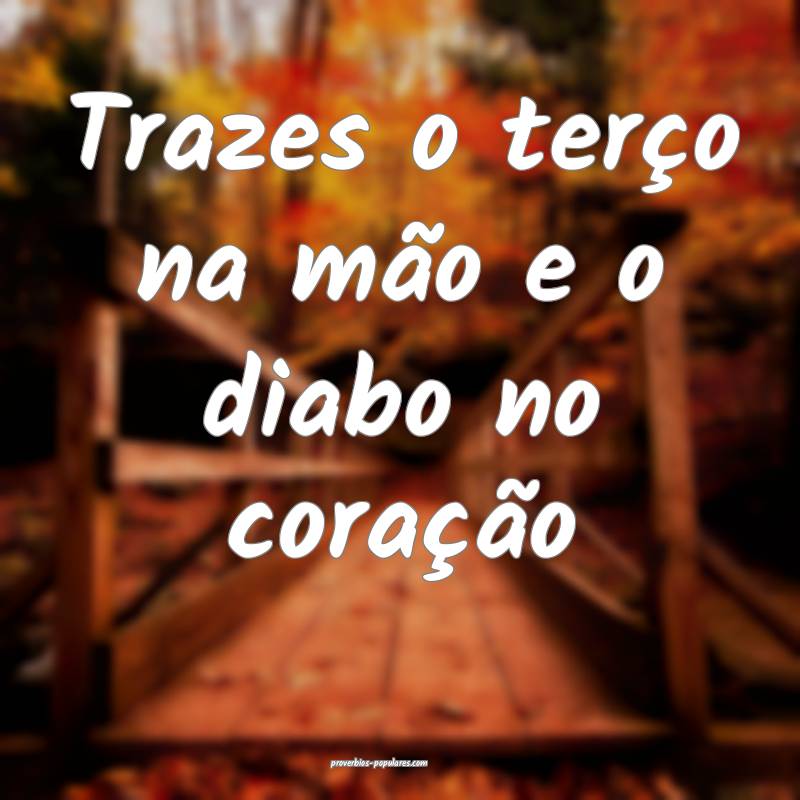 Trazes o terço na mão e o diabo no coração ...