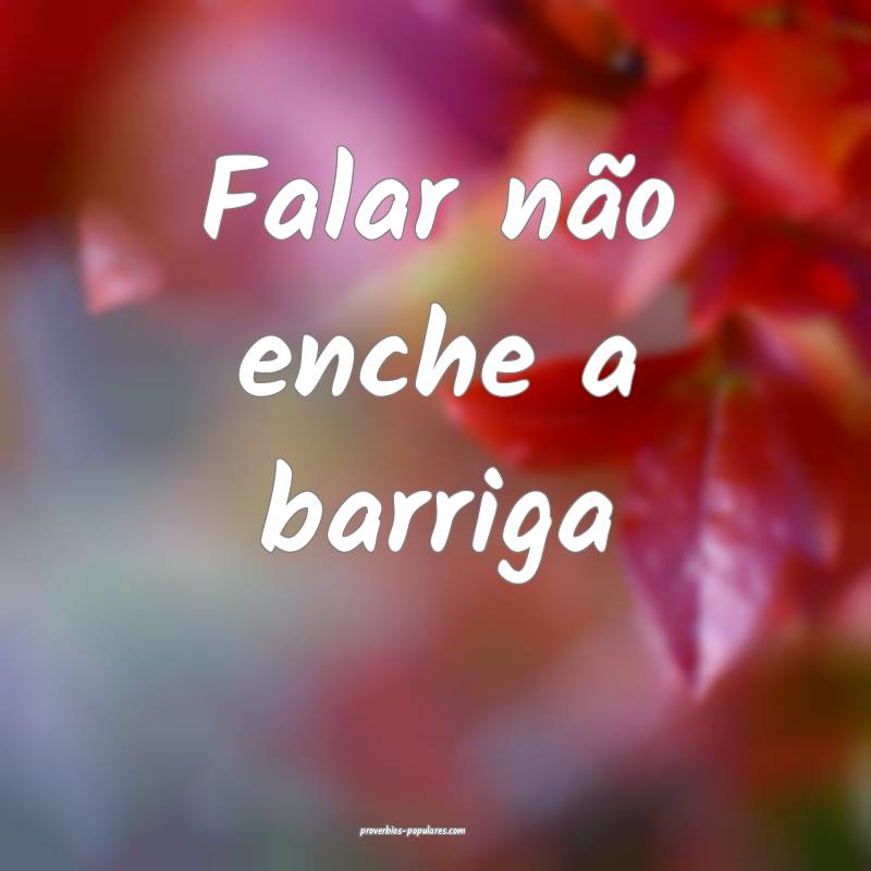Falar não enche a barriga...