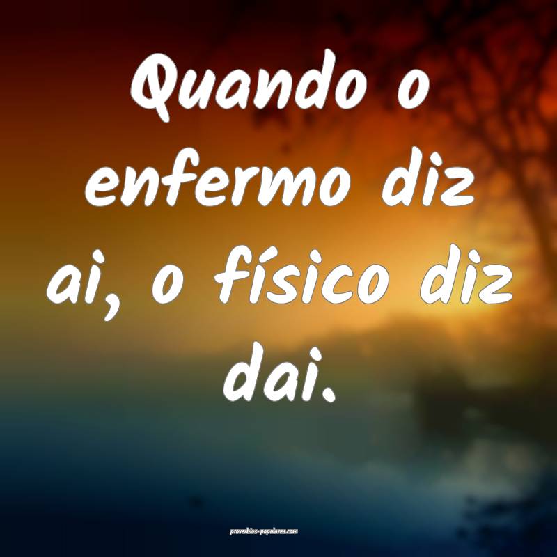 Quando o enfermo diz ai, o físico diz dai.
...