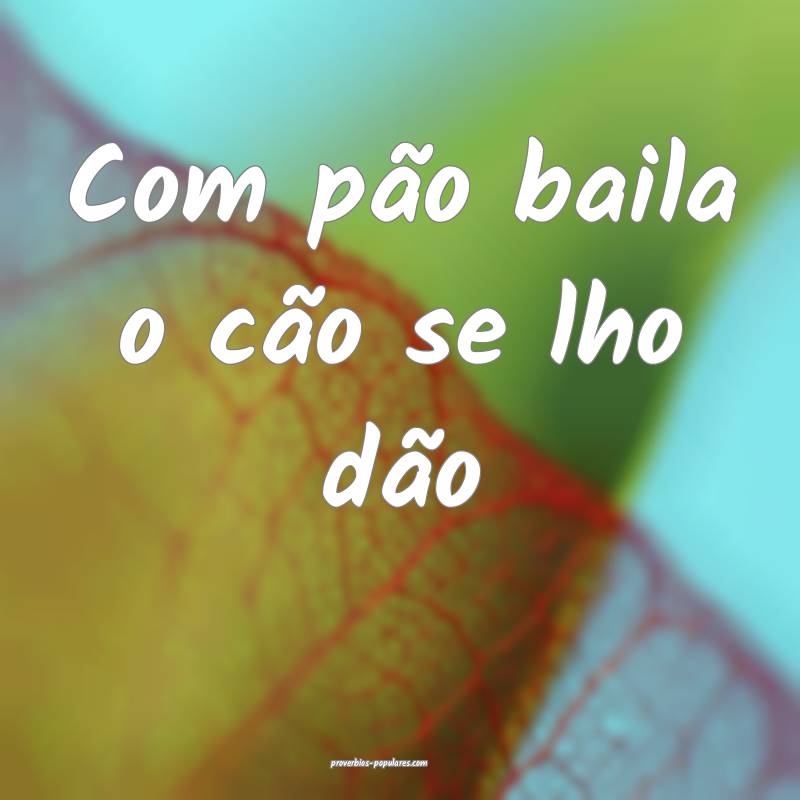 Com pão baila o cão se lho dão...