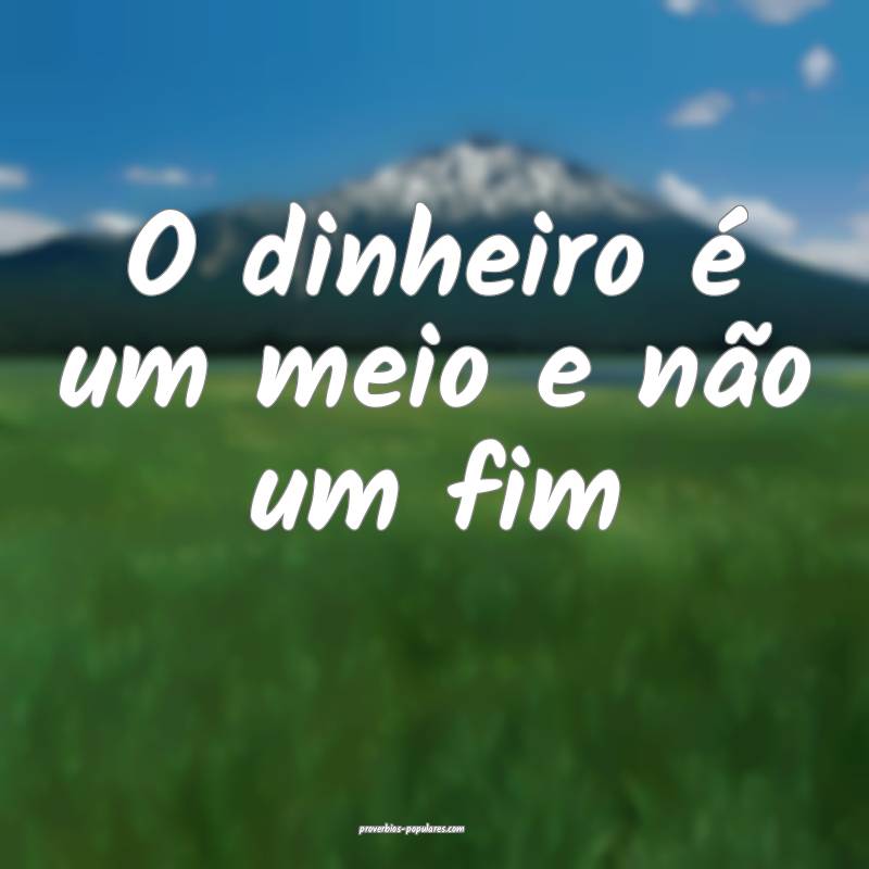 O dinheiro é um meio e não um fim...