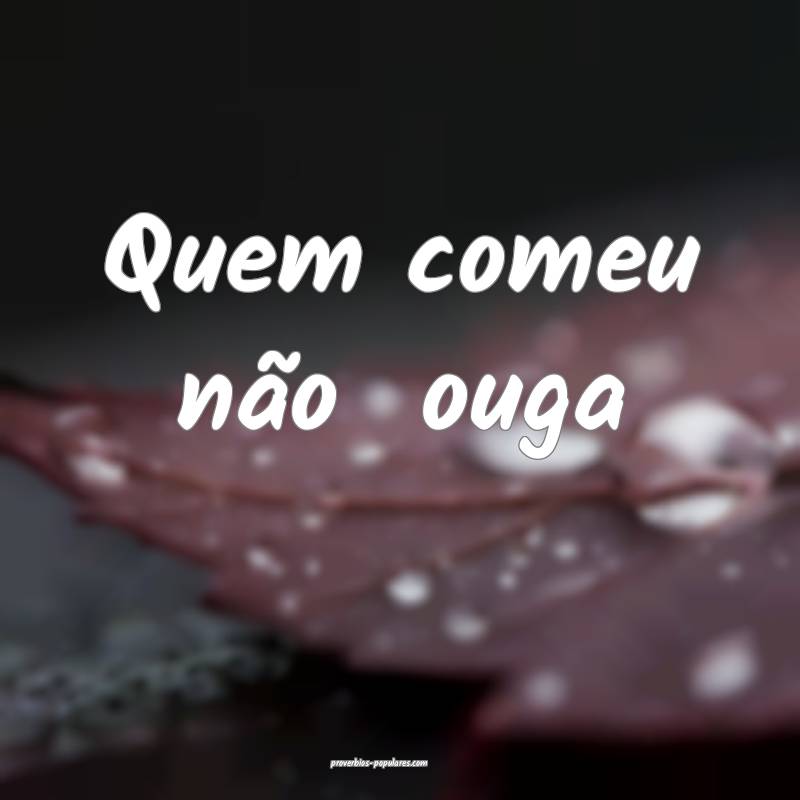 Quem comeu não  ouga...
