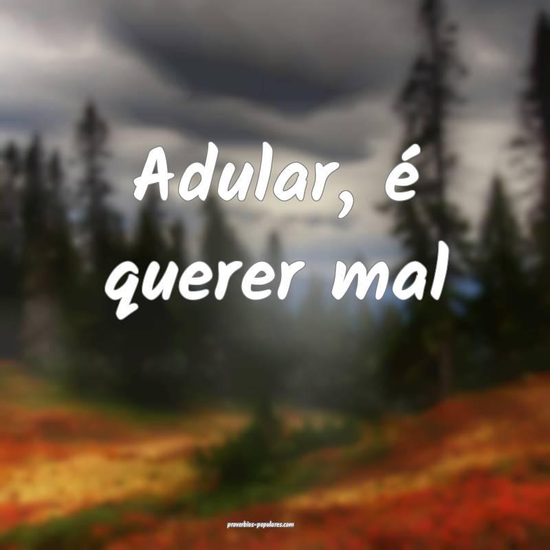 Adular, é querer mal...