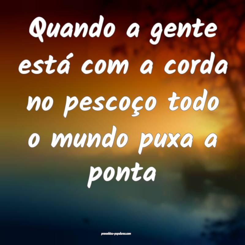 Quando a gente está com a corda no pescoço todo o mundo puxa a ponta...