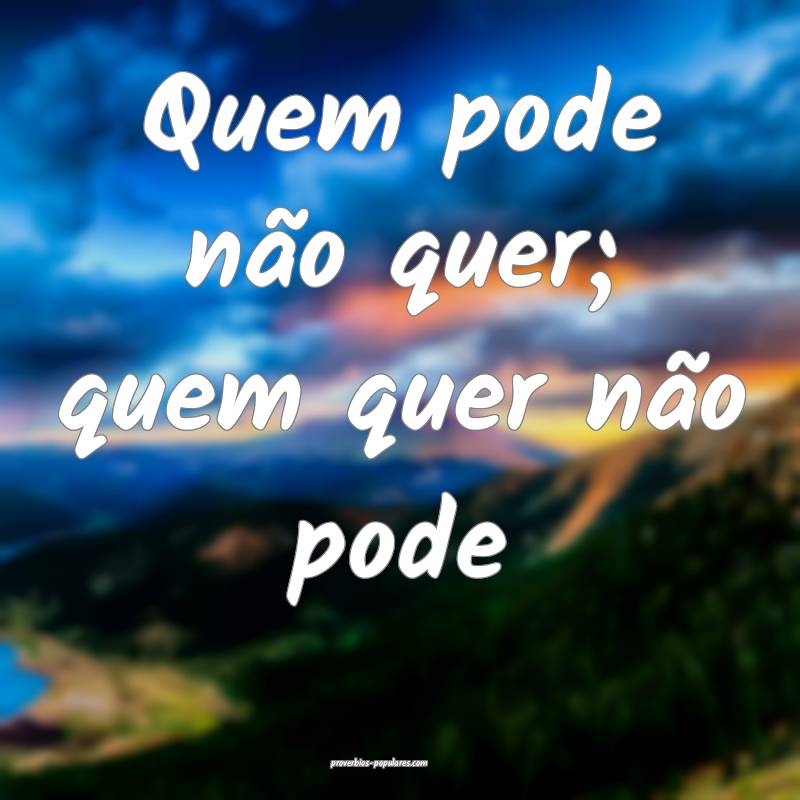 Quem pode não quer; quem quer não pode...