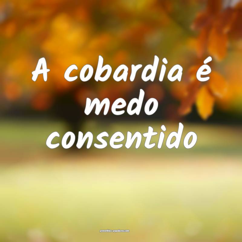 A cobardia é medo consentido...