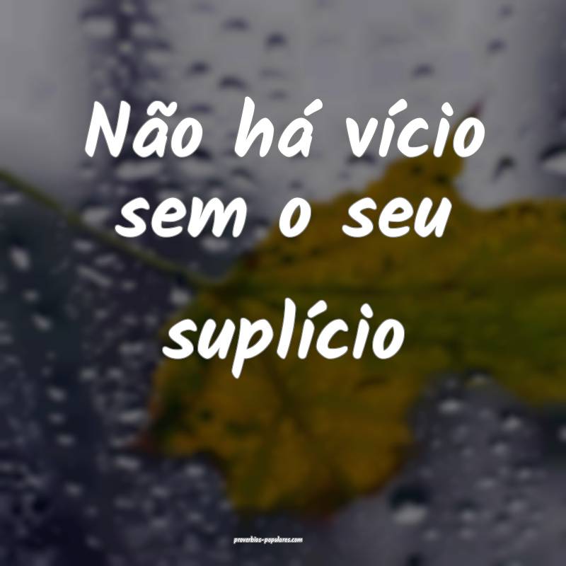 Não há vício sem o seu suplício...