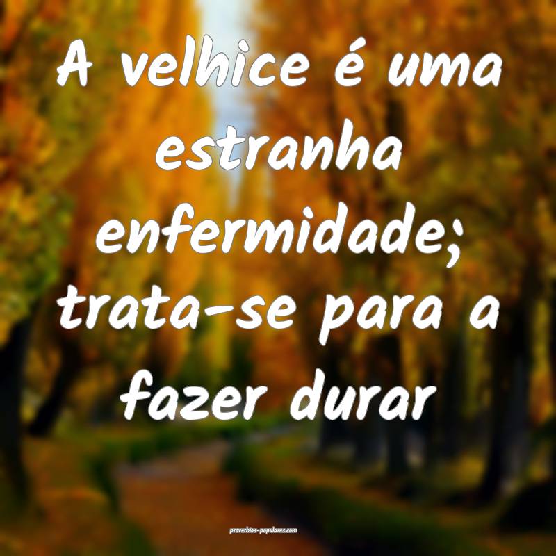 A velhice é uma estranha enfermidade; trata-se pa ...