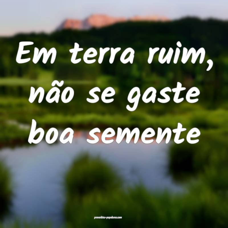 Em terra ruim, não se gaste boa semente ...