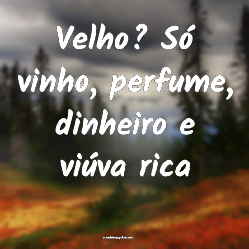 Velho? Só vinho, perfume, dinheiro e viúva rica ...
