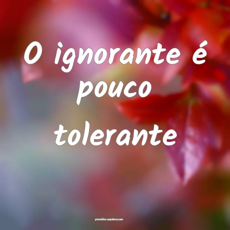O ignorante é pouco tolerante ...