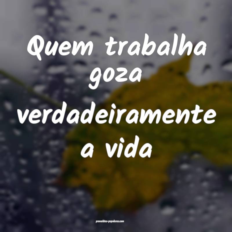 Quem trabalha goza verdadeiramente a vida...