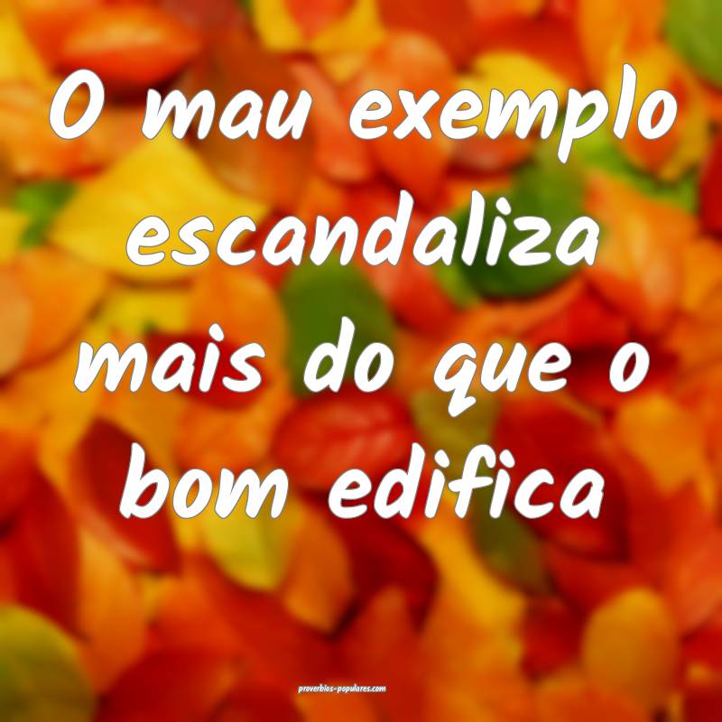 O mau exemplo escandaliza mais do que o bom edifica...