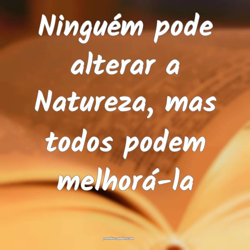 Ninguém pode alterar a Natureza, mas todos podem melhorá-la...
