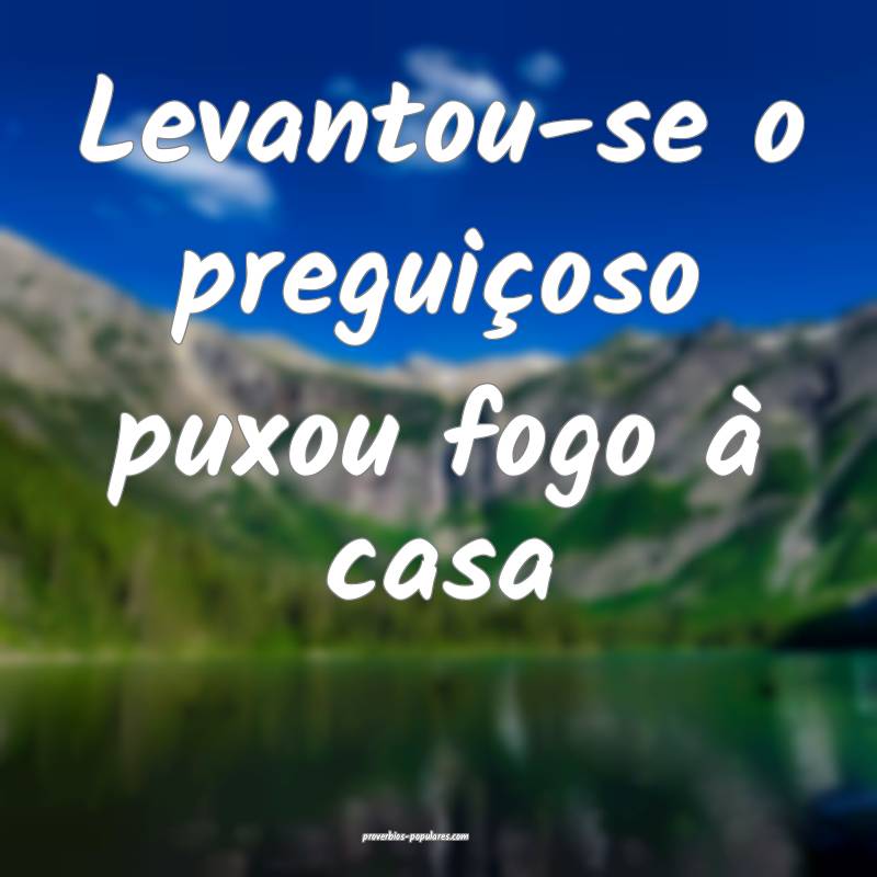 Levantou-se o preguiçoso puxou fogo à casa...