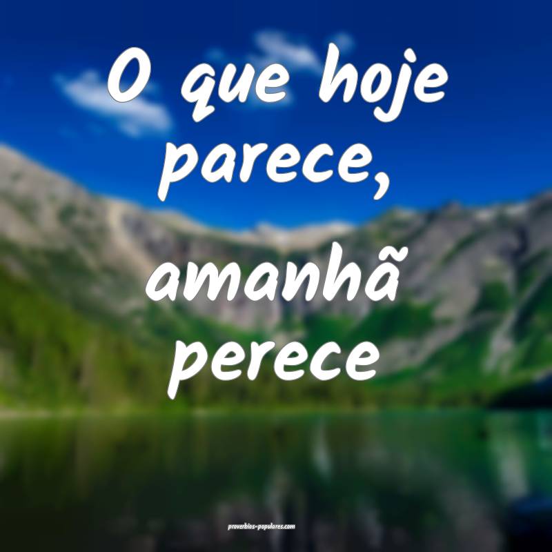 O que hoje parece, amanhã perece ...
