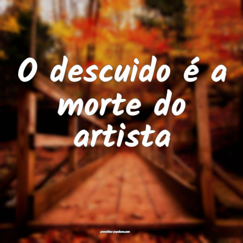 O descuido é a morte do artista ...