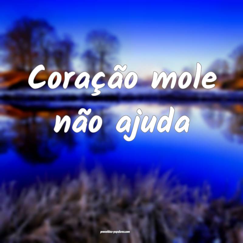 Coração mole não ajuda ...