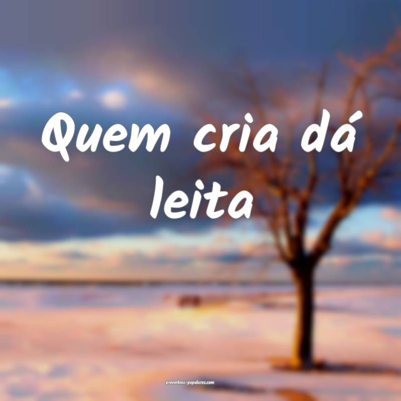 Quem cria dá leita ...