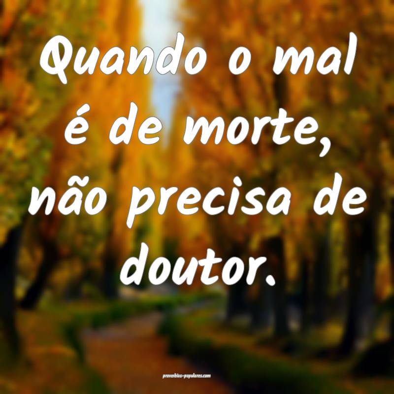 Quando o mal é de morte, não precisa de doutor.
 ...