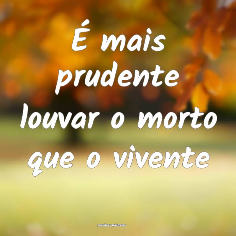 É mais prudente louvar o morto que o vivente...