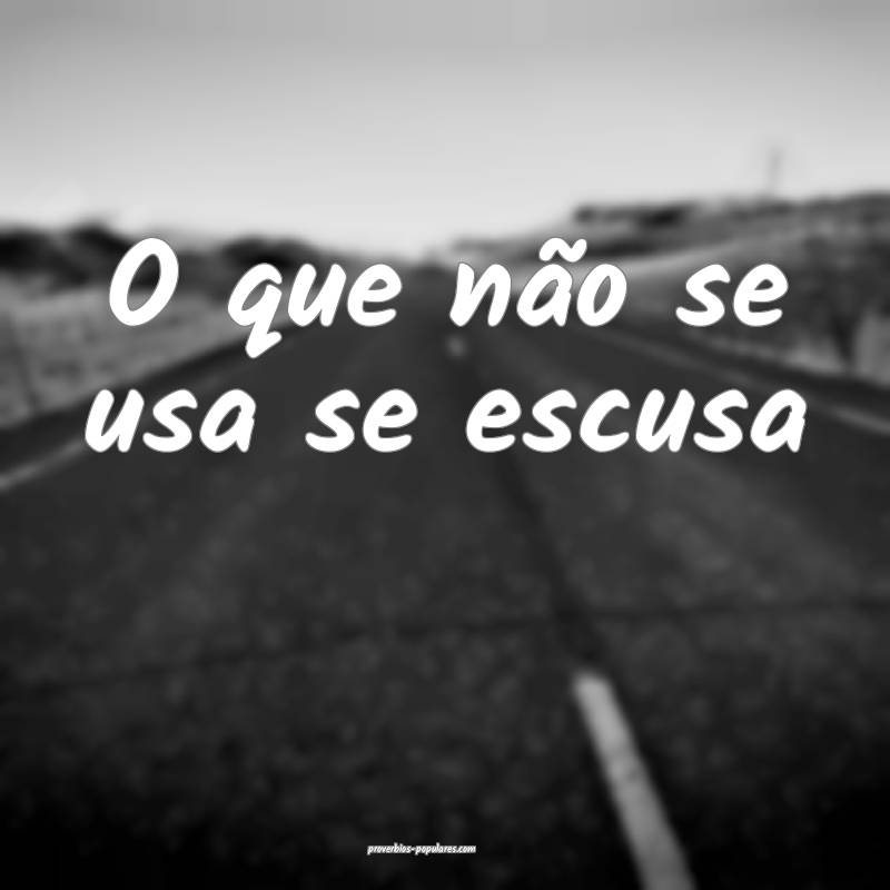 O que não se usa se escusa...
