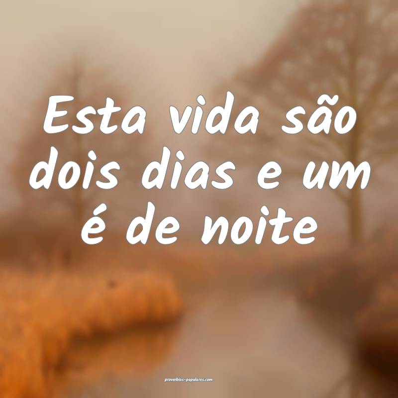 Esta vida são dois dias e um é de noite...