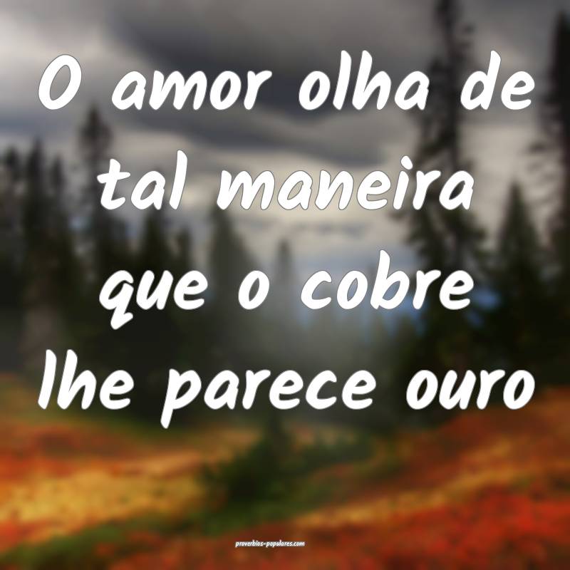 O amor olha de tal maneira que o cobre lhe parece ouro...