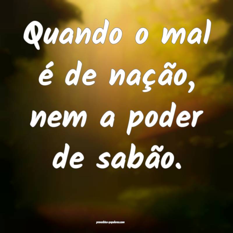 Quando o mal é de nação, nem a poder de sabão.
...