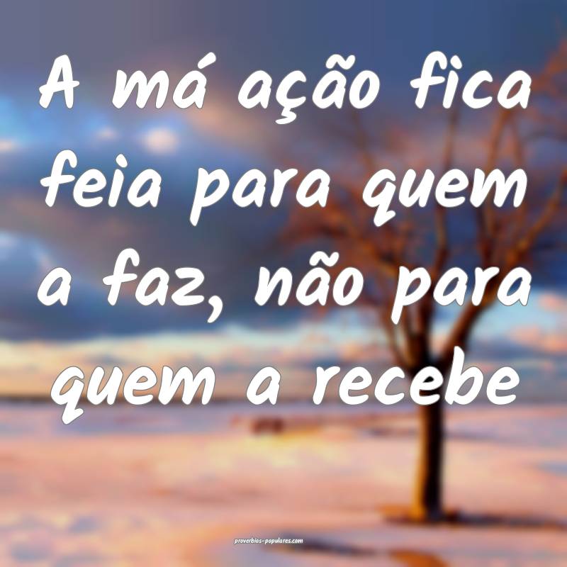 A má ação fica feia para quem a faz, não para quem a recebe...