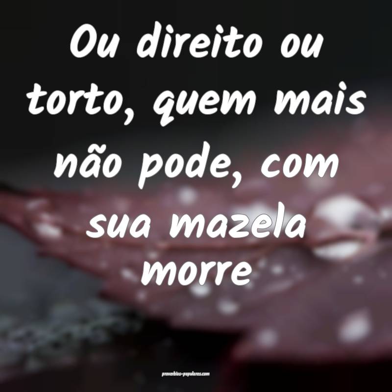 Ou direito ou torto, quem mais não pode, com sua mazela morre...