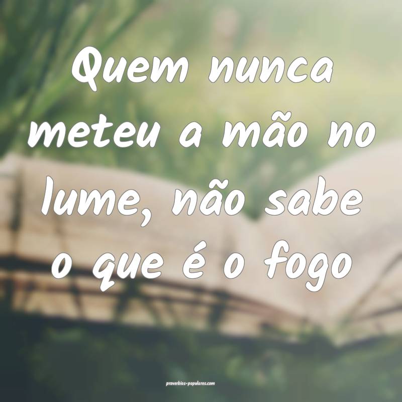Quem nunca meteu a mão no lume, não sabe o que  ...